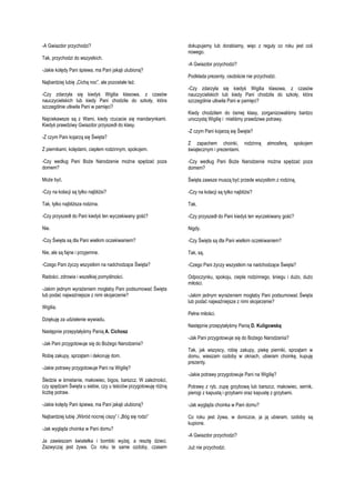 -A Gwiazdor przychodzi?
Tak, przychodzi do wszystkich.
-Jakie kolędy Pani śpiewa, ma Pani jakąś ulubioną?
Najbardziej lubię „Cichą noc”, ale pozostałe też.
-Czy zdarzyła się kiedyś Wigilia klasowa, z czasów
nauczycielskich lub kiedy Pani chodziła do szkoły, która
szczególnie utkwiła Pani w pamięci?
Najciekawsze są z Wami, kiedy rzucacie się mandarynkami.
Kiedyś prawdziwy Gwiazdor przyszedł do klasy.
-Z czym Pani kojarzą się Święta?

dokupujemy lub dorabiamy, więc z reguły co roku jest coś
nowego.
-A Gwiazdor przychodzi?
Podkłada prezenty, osobiście nie przychodzi.
-Czy zdarzyła się kiedyś Wigilia klasowa, z czasów
nauczycielskich lub kiedy Pani chodziła do szkoły, która
szczególnie utkwiła Pani w pamięci?
Kiedy chodziłam do ósmej klasy, zorganizowaliśmy bardzo
uroczystą Wigilię i mieliśmy prawdziwe potrawy.
-Z czym Pani kojarzą się Święta?

Z piernikami, kolędami, ciepłem rodzinnym, spokojem.

Z zapachem choinki, rodzinną
świątecznym i prezentami.

-Czy według Pani Boże Narodzenie można spędzać poza
domem?

-Czy według Pani Boże Narodzenie można spędzać poza
domem?

Może być.

Święta zawsze muszą być przede wszystkim z rodziną.

-Czy na kolacji są tylko najbliżsi?

-Czy na kolacji są tylko najbliżsi?

Tak, tylko najbliższa rodzina.

Tak.

-Czy przyszedł do Pani kiedyś ten wyczekiwany gość?

-Czy przyszedł do Pani kiedyś ten wyczekiwany gość?

Nie.

Nigdy.

-Czy Święta są dla Pani wielkim oczekiwaniem?

-Czy Święta są dla Pani wielkim oczekiwaniem?

Nie, ale są fajne i przyjemne.

Tak, są.

-Czego Pani życzy wszystkim na nadchodzące Święta?

-Czego Pani życzy wszystkim na nadchodzące Święta?

Radości, zdrowia i wszelkiej pomyślności.

Odpoczynku, spokoju, ciepła rodzinnego, śniegu i dużo, dużo
miłości.

-Jakim jednym wyrażeniem mogłaby Pani podsumować Święta
lub podać najważniejsze z nimi skojarzenie?
Wigilia.
Dziękuję za udzielenie wywiadu.
Następnie przepytałyśmy Panią A. Cichosz
-Jak Pani przygotowuje się do Bożego Narodzenia?
Robię zakupy, sprzątam i dekoruję dom.
-Jakie potrawy przygotowuje Pani na Wigilię?
Śledzie w śmietanie, makowiec, bigos, barszcz. W zależności,
czy spędzam Święta u siebie, czy u teściów przygotowuję różną
liczbę potraw.

atmosferą,

spokojem

-Jakim jednym wyrażeniem mogłaby Pani podsumować Święta
lub podać najważniejsze z nimi skojarzenie?
Pełne miłości.
Następnie przepytałyśmy Panią D. Kuligowską:
-Jak Pani przygotowuje się do Bożego Narodzenia?
Tak, jak wszyscy, robię zakupy, piekę pierniki, sprzątam w
domu, wieszam ozdoby w oknach, ubieram choinkę, kupuję
prezenty.
-Jakie potrawy przygotowuje Pani na Wigilię?
Potrawy z ryb, zupę grzybową lub barszcz, makowiec, sernik,
pierogi z kapustą i grzybami oraz kapustę z grzybami.

-Jakie kolędy Pani śpiewa, ma Pani jakąś ulubioną?

-Jak wygląda choinka w Pani domu?

Najbardziej lubię „Wśród nocnej ciszy” i „Bóg się rodzi”

Co roku jest żywa, w doniczce, ja ją ubieram, ozdoby są
kupione.

-Jak wygląda choinka w Pani domu?
Ja zawieszam światełka i bombki wyżej, a resztę dzieci.
Zazwyczaj jest żywa. Co roku te same ozdoby, czasem

-A Gwiazdor przychodzi?
Już nie przychodzi.

 