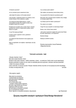 -A Gwiazdor przychodzi?

-Czy na kolacji są tylko najbliżsi?

Już nie, ponieważ są sami uświadomieni ludzie.

Tylko najbliżsi, ale zapraszamy również dalszą rodzinę.

-Jakie kolędy Pani śpiewa, ma Pani jakąś ulubioną?

-Czy przyszedł do Pani kiedyś ten wyczekiwany gość?

Lubię wszystkie, a najbardziej podoba mi się „Mizerna, Cicha”,
w wersji molowej. W domu śpiewamy a capella.

Kiedy byłam mała, przyszedł znajomy dziadków, który w Wigilię
nie miał gdzie spędzić Świąt.

-Czy zdarzyła się kiedyś Wigilia klasowa, z czasów
nauczycielskich lub kiedy Pani chodziła do szkoły, która
szczególnie utkwiła Pani w pamięci?

-Czy Święta są dla Pani wielkim oczekiwaniem?

Pamiętam jak na początku pracy w szkole, klasa P. Urbaniak
poprosiła mnie o pomoc w zorganizowaniu jasełek i bardzo
dobrze im to wyszło.

-Czego Pani życzy wszystkim na nadchodzące Święta?

-Z czym Pani kojarzą się Święta?

-Jakim jednym wyrażeniem mogłaby Pani podsumować Święta
lub podać najważniejsze z nimi skojarzenie?

Z rodziną, domem, zapachem w domu, goździkami i
mandarynkami.
-Czy według Pani Boże Narodzenie można spędzać poza
domem?
Nigdy nie wyjeżdżałam, ale mogłabym, najważniejsze, aby były
z rodziną.

Tak, zawsze na nie czekam.

Spokoju, ciszy i dobrych twarzy wokoło.

Narodziny Nowego
Dziękuję za udzielenie wywiadu.

Wywiady przeprowadziły: Urszula Pawłowska
i Małgorzata Zaremba

Twórczość uczniowska – bajki
,,Recepta, lekarstwo i lekarz"
Była sobie recepta lekarstwo i lekarz.
Recepta to była zrzęda, lekarstwo - wielkie nudziarstwo, a lekarz – nie weterynarz. Każdy mówił, że jest najważniejszy.
Recepta powiedziała, że gdyby nie ona, ludzie nie wiedzieliby jakie leki przyjmować. Lekarstwo natomiast powiedziało
,,Dzięki mnie wszyscy zdrowieją".
Lekarz mówił tylko, że wszyscy są ważni. Recepta i lekarstwo wkrótce zrozumieli, że nie przypisuje się sobie wszystkiego,
bo każdy ma swoją ważną rolę.
Iza Kulas

Góry,wzgórza i pagórki
Stały sobie trzy wzniesienia,
i przysłuchiwały się prawionym
przez górę słowom uwielbienia.
Słuchały,słuchały,
aż tu w końcu jedno mówi:
,,Ja jestem mniejszy-jestem wzgórzem,
ale wcale z tego powody się nie burzę.''
Pagórkowi zrobiło się smutno.
Był najmniejszy ze wszystkich wzniesień
ale i on przynosił dużo uniesień.
Morał z tego taki, że wszystkie wzniesienia lubią dzieciaki.

Igor Wojnarowski

Życzymy wszystkim wesołych i spokojnych Świąt Bożego Narodzenia!

 