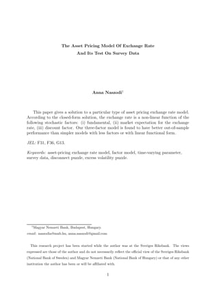 The Asset Pricing Model Of Exchange Rate
And Its Test On Survey Data
Anna Naszodi1
This paper gives a solution to a particular type of asset pricing exchange rate model.
According to the closed-form solution, the exchange rate is a non-linear function of the
following stochastic factors: (i) fundamental, (ii) market expectation for the exchange
rate, (iii) discount factor. Our three-factor model is found to have better out-of-sample
performance than simpler models with less factors or with linear functional form.
JEL: F31, F36, G13.
Keywords: asset-pricing exchange rate model, factor model, time-varying parameter,
survey data, disconnect puzzle, excess volatility puzzle.
1
Magyar Nemzeti Bank, Budapest, Hungary.
email: naszodia@mnb.hu, anna.naszodi@gmail.com
This research project has been started while the author was at the Sveriges Riksbank. The views
expressed are those of the author and do not necessarily reﬂect the oﬃcial view of the Sveriges Riksbank
(National Bank of Sweden) and Magyar Nemzeti Bank (National Bank of Hungary) or that of any other
institution the author has been or will be aﬃliated with.
1
 