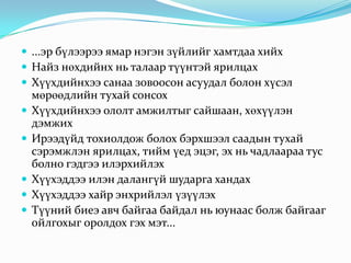  ...эр бүлээрээ ямар нэгэн зүйлийг хамтдаа хийх
 Найз нөхдийнх нь талаар түүнтэй ярилцах
 Хүүхдийнхээ санаа зовоосон асуудал болон хүсэл







мөрөөдлийн тухай сонсох
Хүүхдийнхээ ололт амжилтыг сайшаан, хөхүүлэн
дэмжих
Ирээдүйд тохиолдож болох бэрхшээл саадын тухай
сэрэмжлэн ярилцах, тийм үед эцэг, эх нь чадлаараа тус
болно гэдгээ илэрхийлэх
Хүүхэддээ илэн далангүй шударга хандах
Хүүхэддээ хайр энхрийлэл үзүүлэх
Түүний биеэ авч байгаа байдал нь юунаас болж байгааг
ойлгохыг оролдох гэх мэт...

 