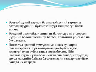  Эрэгтэй хүний гармон ба эмэгтэй хүний гармоны

дотоод шүүрлийн булчирхайнууд тэнцвэргүй болж
эхлэнэ.
 Эр хүний эрэгтэйлэг шинж нь багасч дуу нь өндөрсөн
нүүрний болон биеийн үс багасч, толгойны үс, сахал нь
бууралтана.
 Ингэх үед эрэгтэй хүмүүс санаа зовох гунхиран
сэтгэлээр унаж, хүч тамираа алдаж буйг мэдээд
хэрэггүй олон зүйлд санаа зовох болдог. Ийм
шалтгаануудын улмаас ахимаг насны эхнэр, нөхрүүдэд
эрүүл мэндийн байдал ба сэтгэл зүйн талаар тавгүйтэх
байдал их илэрдэг.

 