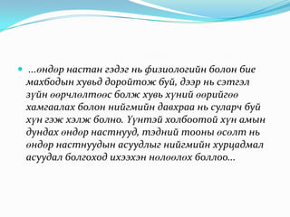  ...өндөр настан гэдэг нь физиологийн болон бие

махбодын хувьд доройтож буй, дээр нь сэтгэл
зүйн өөрчлөлтөөс болж хувь хүний өөрийгөө
хамгаалах болон нийгмийн давхраа нь суларч буй
хүн гэж хэлж болно. Үүнтэй холбоотой хүн амын
дундах өндөр настнууд, тэдний тооны өсөлт нь
өндөр настнуудын асуудлыг нийгмийн хурцадмал
асуудал болгоход ихээхэн нөлөөлөх боллоо...

 