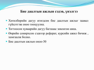 Бие даалтын ажлын сэдэв, үнэлгээ
 Хөтөлбөрийн дагуу өгөгдсөн бие даалтын ажлыг заавал

гүйцэтгэж оноо тооцуулна.
 Тогтоосон хуваарийн дагуу багшаас зөвлөгөө авна.
 Өөрийн сонирхсон сэдвээр реферат, курсийн ажил бичиж ,
хамгаалж болно.
 Бие даалтын ажлын оноо-30

 