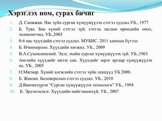 Хэрэглэх ном, сурах бичиг
Д. Санжжав. Нас зүйн сурган хүмүүжүүлэх сэтгэл судлал.УБ., 1977
2. Б. Туяа. Бие хүний сэтгэл зүй, сэтгэц заслын өрнөдийн онол,
төлөөлөгчид. УБ.,2003
3. 0-6 нас хүүхдийн сэтгэл судлал. МУБИС. 2011 хамтын бүтээл
4. Б. Ичинхорлоо. Хүүхдийн хөгжил. УБ., 2009
5. В.А.Сухомлинский. Эцэг, эхийн сурган хүмүүжүүлэх зүй. УБ.,1963
6. Английн хүүхдийг ивээх сан. Хүүхдийг эерэг аргаар хүмүүжүүлэх
нь. УБ., 2005
7. О.Мягмар. Хүний хөгжлийн сэтгэл зүйн лекцүүд УБ 2000.
8. Б. Жавзан. Боловсролын сэтгэл судлал. УБ., 2010
9. Д.Ванчигсүрэн “Сурган хүмүүжүүлэх технологи” УБ., 1994
10. Б. Эрдэнэцэцэг. Хүүхдийн нийгэмшихүй. УБ., 2007
1.

 