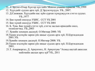 11. Г.Эрдэнэ-Очир Хүнээр хүн хийх Монгол ухааны сурвалж. УБ.,1999
12. Хүүхдийг судлах арга зүй. Д.Эрдэнэчулуун. УБ., 2007.
13. Д.Санжжав. Хүүхдийн нас зүйн сурган хүмүүжүүлэх сэтгэл судлал.
УБ.,1977
14. Бие хүний онолууд УБИС, ССТ УБ 2001
15. Бие хүний онолууд УБИС, ССТ УБ 2001
16. Б. Туяа. Бие хүний сэтгэл зүй, сэтгэц заслын өрнөдийн онол,
төлөөлөгчид. УБ.,2003
17. Хувийн зохицон дасахуй. О.Мягмар 2000. УБ
18.Танин мэдэхүйн зарим үйл явцыг судлах арга зүй. П.Цэрэндондов
2001.УБ.
19.Хувийн зохицон дасахуй. О.Мягмар 2000. УБ.
20.Танин мэдэхүйн зарим үйл явцыг судлах арга зүй. П.Цэрэндондов
2001.
21.Т. Амаржаргал, Д. Ариунтөгс, Н. Ариунтуяа “Ахмад настай ажиллах
нийгмийн ажлын арга зүй”УБ., 2011

 