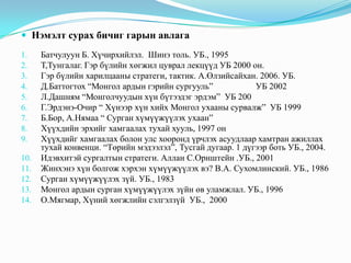  Нэмэлт сурах бичиг гарын авлага
1.
2.
3.
4.
5.
6.
7.
8.
9.
10.
11.
12.
13.
14.

Батчулуун Б. Хүчирхийлэл. Шинэ толь. УБ., 1995
Т,Тунгалаг. Гэр бүлийн хөгжил цуврал лекцүүд УБ 2000 он.
Гэр бүлийн харилцааны стратеги, тактик. А.Өлзийсайхан. 2006. УБ.
Д.Баттогтох “Монгол ардын гэрийн сургууль”
УБ 2002
Л.Дашням “Монголчуудын хүн бүтээдэг эрдэм” УБ 200
Г.Эрдэнэ-Очир “ Хүнээр хүн хийх Монгол ухааны сурвалж” УБ 1999
Б.Бор, А.Нямаа “ Сурган хүмүүжүүлэх ухаан”
Хүүхдийн эрхийг хамгаалах тухай хууль, 1997 он
Хүүхдийг хамгаалах болон улс хооронд үрчлэх асуудлаар хамтран ажиллах
тухай конвенци. “Төрийн мэдээлэл”, Тусгай дугаар. 1 дүгээр боть УБ., 2004.
Идэвхитэй сургалтын стратеги. Аллан С.Орнштейн .УБ., 2001
Жинхэнэ хүн болгож хэрхэн хүмүүжүүлэх вэ? В.А. Сухомлинский. УБ., 1986
Сурган хүмүүжүүлэх зүй. УБ., 1983
Монгол ардын сурган хүмүүжүүлэх зүйн өв уламжлал. УБ., 1996
О.Мягмар, Хүний хөгжлийн сэлгэлзүй УБ., 2000

 