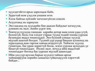 





хүүхэдтэйгээ ярьж харилцаж байх.
Зурагтай ном үзүүлж уншиж өгөх
Хэлж байгаа зүйлийг хичээнгүйлэн сонсох
Асуултанд нь хариулах
Энэ насанд нь хүүхдийн бие даасан байдлыг хөгжүүлж,
дэмжих нь эцэг, эхийн үүрэг юм.
 Томчууд хүүхдэд ганцхан өдрийн дотор маш олон удаа үгүй,
болохгүй, боль гэж хэлдэг учраас түүнд төдий тооны уурлаж
бухимдах явдал тохиолддог. Энэ бүхний улмаас хүүхэд
муухай ааштай болдог. Түүний уур уцаар бяцхан цээжинд нь
хуралдахад яаж гаргаж хаяхаа мэддэггүй. Тиймээс хүүхэд
гуниглаж, бас урам зориггүй болж, эсвэл уурлаж цухалдах үе
бишгүй тохиолддог. Ихэнх эцэг, эхчүүд ийм явдалтай
тохиолддог бөгөөд бас уурлаж муухай аашилдаг.
 Ийм үед уур цухлаа барьж хүүхдээ тайван аргаа
тайвшируулж өөрийн санаагаа гүйцэлдүүлэх хэрэгтэй
байдаг...

 