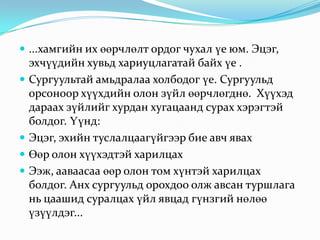  ...хамгийн их өөрчлөлт ордог чухал үе юм. Эцэг,






эхчүүдийн хувьд хариуцлагатай байх үе .
Сургуультай амьдралаа холбодог үе. Сургуульд
орсоноор хүүхдийн олон зүйл өөрчлөгднө. Хүүхэд
дараах зүйлийг хурдан хугацаанд сурах хэрэгтэй
болдог. Үүнд:
Эцэг, эхийн туслалцаагүйгээр бие авч явах
Өөр олон хүүхэдтэй харилцах
Ээж, ааваасаа өөр олон том хүнтэй харилцах
болдог. Анх сургуульд орохдоо олж авсан туршлага
нь цаашид суралцах үйл явцад гүнзгий нөлөө
үзүүлдэг...

 