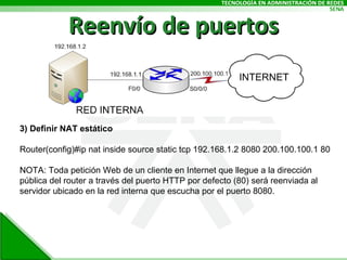 Reenvío de puertos 3) Definir NAT estático Router(config)#ip nat inside source static tcp 192.168.1.2 8080 200.100.100.1 80 NOTA: Toda petición Web de un cliente en Internet que llegue a la dirección pública del router a través del puerto HTTP por defecto (80) será reenviada al servidor ubicado en la red interna que escucha por el puerto 8080. 