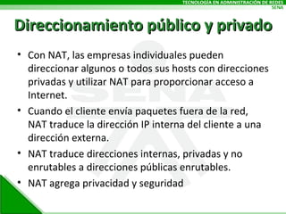Con NAT, las empresas individuales pueden direccionar algunos o todos sus hosts con direcciones privadas y utilizar NAT para proporcionar acceso a Internet. Cuando el cliente envía paquetes fuera de la red, NAT traduce la dirección IP interna del cliente a una dirección externa. NAT traduce direcciones internas, privadas y no enrutables a direcciones públicas enrutables. NAT agrega privacidad y seguridad Direccionamiento público y privado 