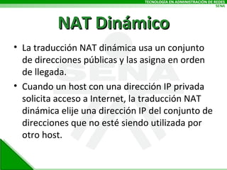 NAT Dinámico La traducción NAT dinámica usa un conjunto de direcciones públicas y las asigna en orden de llegada.  Cuando un host con una dirección IP privada solicita acceso a Internet, la traducción NAT dinámica elije una dirección IP del conjunto de direcciones que no esté siendo utilizada por otro host.  