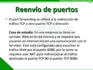 El port forwarding se refiere a la redirección de tráfico TCP a otro puerto TCP o dirección Caso de estudio : En una empresa se tiene un servidor Web en la red interna y se requiere que usuarios en Internet inicien una comunicación con el Servidor. Éste está configurado para escuchar el trafico Web por el puerto 8080, por lo tanto se requiere usar NAT para redireccionar el tráfico destinado al puerto TCP 80 al puerto TCP 8080. Reenvío de puertos 