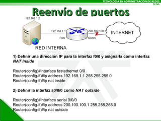 Reenvío de puertos 1) Definir una dirección IP para la interfaz f0/0 y asignarla como interfaz  NAT inside Router(config)#interface fastethernet 0/0 Router(config-if)#ip address 192.168.1.1 255.255.255.0 Router(config-if)#ip nat inside 2) Definir la interfaz s0/0/0 como  NAT outside Router(config)#interface serial 0/0/0 Router(config-if)#ip address 200.100.100.1 255.255.255.0 Router(config-if)#ip nat outside 
