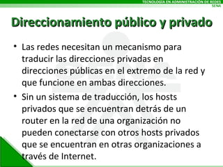 Las redes necesitan un mecanismo para traducir las direcciones privadas en direcciones públicas en el extremo de la red y que funcione en ambas direcciones.  Sin un sistema de traducción, los hosts privados que se encuentran detrás de un router en la red de una organización no pueden conectarse con otros hosts privados que se encuentran en otras organizaciones a través de Internet.  Direccionamiento público y privado 