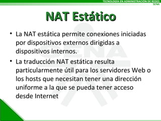 NAT Estático La NAT estática permite conexiones iniciadas por dispositivos externos dirigidas a dispositivos internos.  La traducción NAT estática resulta particularmente útil para los servidores Web o los hosts que necesitan tener una dirección uniforme a la que se pueda tener acceso desde Internet 