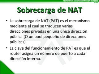 Sobrecarga de NAT La sobrecarga de NAT (PAT) es el mecanismo mediante el cual se traducen varias direcciones privadas en una única dirección pública (O un pool pequeño de direcciones públicas) La clave del funcionamiento de PAT es que el router asigna un número de puerto a cada dirección interna. 