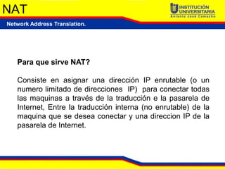 NAT
Network Address Translation.




   Para que sirve NAT?

   Consiste en asignar una dirección IP enrutable (o un
   numero limitado de direcciones IP) para conectar todas
   las maquinas a través de la traducción e la pasarela de
   Internet, Entre la traducción interna (no enrutable) de la
   maquina que se desea conectar y una direccion IP de la
   pasarela de Internet.
 