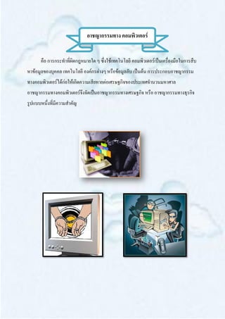อาชญากรรมทาง คอมพิวเตอร์


      คือ การกระทาที่ผิดกฎหมายใด ๆ ซึ่งใช้เทคโนโลยี คอมพิวเตอร์เป็นเครื่องมือในการสืบ
หาข้อมูลของบุคคล เทคโนโลยี องค์กรต่างๆ หรือข้อมูลลับ เป็นต้น การประกอบอาชญากรรม
ทางคอมพิวเตอร์ได้ก่อให้เกิดความเสียหายต่อเศรษฐกิจของประเทศจานวนมหาศาล
อาชญากรรมทางคอมพิวเตอร์จึงจัดเป็นอาชญากรรมทางเศรษฐกิจ หรือ อาชญากรรมทางธุรกิจ
รูปแบบหนึ่งที่มีความสาคัญ
 