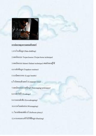 การก่ออาชญากรรมคอมพิวเตอร์

1.การโกงข้อมูล (Data diddling)

2.เทคนิคแบบ Trojan hourse (Trojan horse technique)

3.เทคนิคแบบ Salami (Salami technique) เศษตังของผู้ใช้

4.การดักข้อมูล (Trapdoor routines)

5.ระเบิดตรรกกะ (Logic bombs)

6.ไวรัสคอมพิวเตอร์ (Computer virus)

7.เทคนิคแบบกวาดข้อมูล (Scavenging techniques)

8.การทาให้รั่ว (Leakage)

9.การลอบดักฟัง (Eavesdropping)

10.การขโมยต่อสาย (Wiretapping)

11.โจรสลัดซอฟต์แวร์ (Software piracy)

12.การแอบเจาะเข้าไปใช้ข้อมูล (Hacking)
 