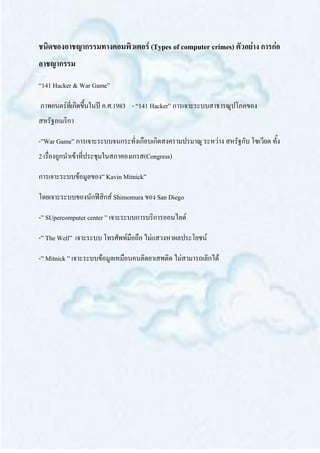ชนิดของอาชญากรรมทางคอมพิวเตอร์ (Types of computer crimes) ตัวอย่าง การก่อ
อาชญากรรม
“141 Hacker & War Game”

ภาพยนตร์ที่เกิดขึ้นในปี ค.ศ.1983 - “141 Hacker” การเจาะระบบสาธารณูปโภคของ
สหรัฐอเมริกา

-”War Game” การเจาะระบบจนกระทั่งเกือบเกิดสงครามปรมาณู ระหว่าง สหรัฐกับ โซเวียต ทั้ง
2 เรื่องถูกนาเข้าที่ประชุมในสภาคองเกรส(Congress)

การเจาะระบบข้อมูลของ” Kavin Mitnick”

โดยเจาะระบบของนักฟิสิกส์ Shimomura ของ San Diego

-” SUpercomputer center ” เจาะระบบการบริการออนไลด์

-” The Well” เจาะระบบ โทรศัพท์มือถือ ไม่แสวงหาผลประโยชน์

-” Mitnick ” เจาะระบบข้อมูลเหมือนคนติดยาเสพติด ไม่สามารถเลิกได้
 
