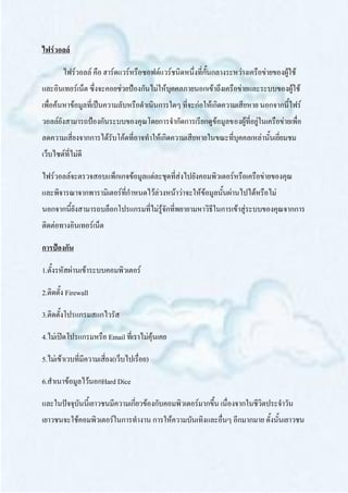 ไฟร์วอลล์

        ไฟร์วอลล์ คือ ฮาร์ดแวร์หรือซอฟต์แวร์ชนิดหนึ่งที่กั้นกลางระหว่างเครือข่ายของผู้ใช้
และอินเทอร์เน็ต ซึ่งจะคอยช่วยป้องกันไม่ให้บุคคลภายนอกเข้าถึงเครือข่ายและระบบของผู้ใช้
เพื่อค้นหาข้อมูลที่เป็นความลับหรือดาเนินการใดๆ ที่จะก่อให้เกิดความเสียหาย นอกจากนี้ไฟร์
วอลล์ยังสามารถป้องกันระบบของคุณโดยการจากัดการเรียกดูข้อมูลของผู้ที่อยู่ในเครือข่ายเพื่อ
ลดความเสี่ยงจากการได้รับโค้ดที่อาจทาให้เกิดความเสียหายในขณะที่บุคคลเหล่านั้นเยี่ยมชม
เว็บไซต์ที่ไม่ดี

ไฟร์วอลล์จะตรวจสอบแพ็กเกจข้อมูลแต่ละชุดที่ส่งไปยังคอมพิวเตอร์หรือเครือข่ายของคุณ
และพิจารณาจากพารามิเตอร์ที่กาหนดไว้ล่วงหน้าว่าจะให้ข้อมูลนั้นผ่านไปได้หรือไม่
นอกจากนี้ยังสามารถบล็อกโปรแกรมที่ไม่รู้จักที่พยายามหาวิธีในการเข้าสู่ระบบของคุณจากการ
ติดต่อทางอินเทอร์เน็ต

การป้องกัน

1.ตั้งรหัสผ่านเข้าระบบคอมพิวเตอร์

2.ติดตั้ง Firewall

3.ติดตั้งโปรแกรมสแกไวรัส

4.ไม่เปิดโปรแกรมหรือ Email ทีเ่ ราไม่คุ้นเคย

5.ไม่เข้าเวบที่มีความเสี่ยง(เว็บไปเรื่อย)

6.สาเนาข้อมูลไว้นอกHard Dice

และในปัจจุบันนี้เยาวชนมีความเกี่ยวข้องกับคอมพิวเตอร์มากขึ้น เนื่องจากในชีวิตประจาวัน
เยาวชนจะใช้คอมพิวเตอร์ในการทางาน การให้ความบันเทิงและอื่นๆ อีกมากมาย ดั้งนั้นเยาวชน
 