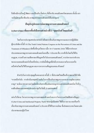 จึงต้องมีการเรียนรู้ พัฒนา และป้องกัน สิ่งต่างๆ ที่เกี่ยวกับ คอมพิวเตอร์ชองตนเอง ดั้งนั้น เยา
วนจึงมีส่วนเกี่ยวข้องกับ อาชญากรรมคอมพิวเตอร์เป็นอย่างมาก

                  ปัจจุบันรูปแบบการก่ออาชญากรรมทางคอมพิวเตอร์

(cyber-crime) เพิ่มมากขึ้นก็เป็นตามคากล่าวที่ว่า "คุณอนันต์ โทษมหันต์"

       โดยในการประชุมสหประชาชาติว่าด้วยการป้องกันอาชญากรรมและการปฏิบัติต่อ
ผู้กระทาผิด ครั้งที่ 10 (The Tenth United Nations Congress on the Prevention of Crime and the
Treatment of Offenders) (จัดขึ้นที่กรุงเวียนนา เมื่อ 10-17 เมษายน 2543) ได้มีการจาแนก
ประเภทของอาชญากรรมทางคอมพิวเตอร์ออกเป็น 5 ประเภท คือ การเข้าถึงโดยไม่ได้รับ
อนุญาต, การสร้างความเสียหายแก่ข้อมูลหรือโปรแกรมคอมพิวเตอร์, การก่อกวนการทางาน
ของระบบคอมพิวเตอร์หรือเครือข่าย, การยับยั้งข้อมูลที่ส่งถึง/จากและภายในระบบหรือ
เครือข่ายโดยไม่ได้รับอนุญาต และการจารกรรมข้อมูลบนคอม พิวเตอร์


       สาหรับในการประชุมยูเอ็นคองเกรส ครั้งที่ 11 ที่ประเทศไทยเป็นเจ้าภาพภายใต้หัวข้อ
"การผนึกกาลัง : การดาเนินกลยุทธ์ร่วมกันในการป้องกันอาชญากรรมและความยุติธรรมทาง
อาญา" จะมีแนวทางความร่วมมือเกี่ยวกับการป้องกันอาชาญากรรมทางคอมพิวเตอร์อะไรบ้าง
คงต้องติดตามจากผลสรุปการประชุมในวันที่ 25 เมษายนศกนี้


อย่างไรก็ตาม โครงการอาชญากรรมทางคอมพิวเตอร์และการโจรกรรมทรัพย์สินทางปัญญา
(Cyber-Crime and Intellectual Property Theft) ของกลุ่มบีเอสเอ ได้เก็บรวบรวม และค้นคว้า
เกี่ยวกับอาชญากรรมทางคอมพิวเตอร์ 6 ประเภท ที่ได้รับความนิยม ซึ่งส่งผลกระทบโดยตรงต่อ
ประชาชนและผู้บริโภค
 