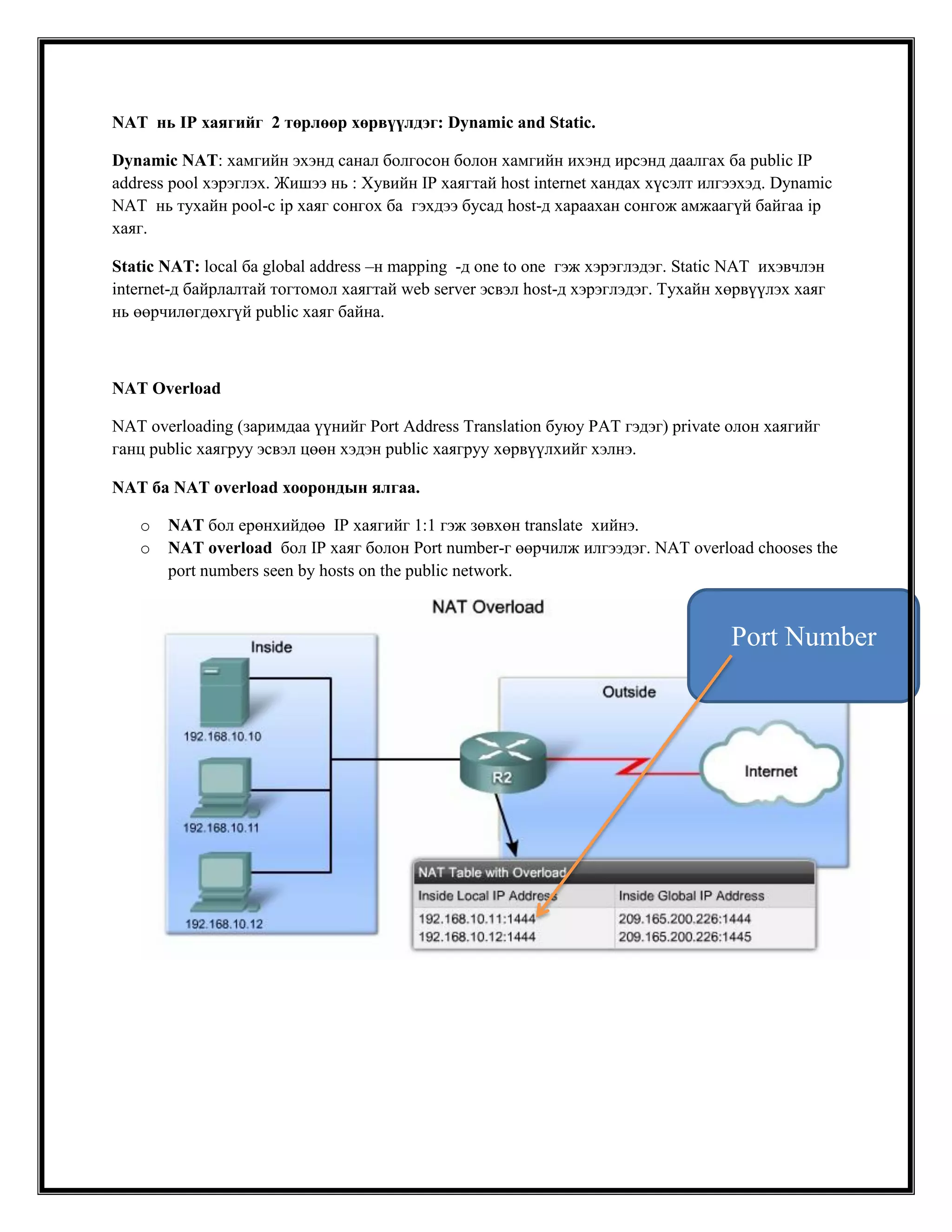 NAT нь IP хаягийг 2 төрлөөр хөрвүүлдэг: Dynamic and Static.
Dynamic NAT: хамгийн эхэнд санал болгосон болон хамгийн ихэнд ирсэнд даалгах ба public IP
address pool хэрэглэх. Жишээ нь : Хувийн IP хаягтай host internet хандах хүсэлт илгээхэд. Dynamic
NAT нь тухайн pool-с ip хаяг сонгох ба гэхдээ бусад host-д хараахан сонгож амжаагүй байгаа ip
хаяг.
Static NAT: local ба global address –н mapping -д one to one гэж хэрэглэдэг. Static NAT ихэвчлэн
internet-д байрлалтай тогтомол хаягтай web server эсвэл host-д хэрэглэдэг. Тухайн хөрвүүлэх хаяг
нь өөрчилөгдөхгүй public хаяг байна.

NAT Overload
NAT overloading (заримдаа үүнийг Port Address Translation буюу PAT гэдэг) private олон хаягийг
ганц public хаягруу эсвэл цөөн хэдэн public хаягруу хөрвүүлхийг хэлнэ.
NAT ба NAT overload хоорондын ялгаа.
o
o

NAT бол ерөнхийдөө IP хаягийг 1:1 гэж зөвхөн translate хийнэ.
NAT overload бол IP хаяг болон Port number-г өөрчилж илгээдэг. NAT overload chooses the
port numbers seen by hosts on the public network.

Port Number

 