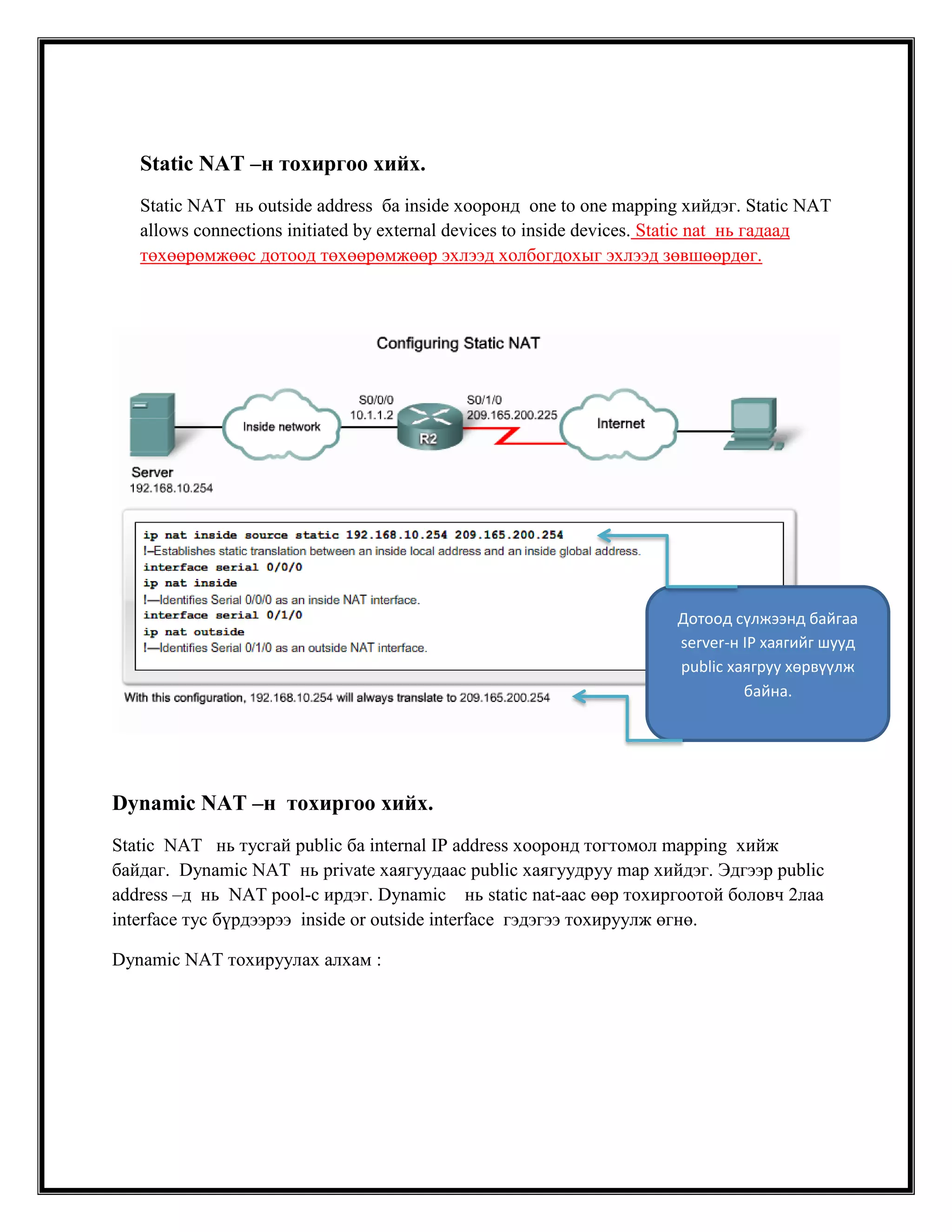 Static NAT –н тохиргоо хийх.
Static NAT нь outside address ба inside хооронд one to one mapping хийдэг. Static NAT
allows connections initiated by external devices to inside devices. Static nat нь гадаад
төхөөрөмжөөс дотоод төхөөрөмжөөр эхлээд холбогдохыг эхлээд зөвшөөрдөг.

Дотоод сүлжээнд байгаа
server-н IP хаягийг шууд
public хаягруу хөрвүүлж
байна.

Dynamic NAT –н тохиргоо хийх.
Static NAT нь тусгай public ба internal IP address хооронд тогтомол mapping хийж
байдаг. Dynamic NAT нь private хаягуудаас public хаягуудруу map хийдэг. Эдгээр public
address –д нь NAT pool-с ирдэг. Dynamic нь static nat-аас өөр тохиргоотой боловч 2лаа
interface тус бүрдээрээ inside or outside interface гэдэгээ тохируулж өгнө.
Dynamic NAT тохируулах алхам :

 