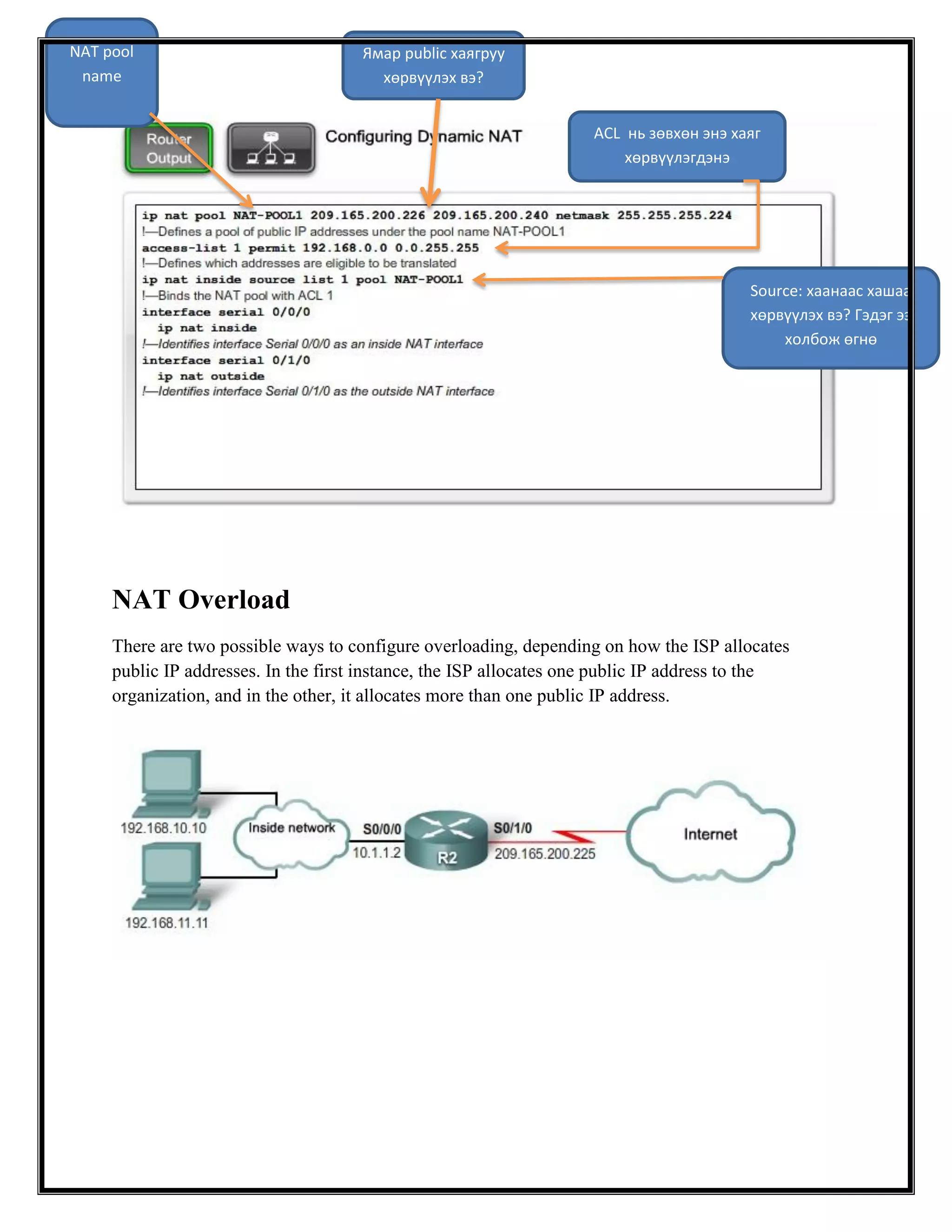 NAT pool
name

Ямар public хаягруу
хөрвүүлэх вэ?
ACL нь зөвхөн энэ хаяг
хөрвүүлэгдэнэ

Source: хаанаас хашаа
хөрвүүлэх вэ? Гэдэг ээ
холбож өгнө

NAT Overload
There are two possible ways to configure overloading, depending on how the ISP allocates
public IP addresses. In the first instance, the ISP allocates one public IP address to the
organization, and in the other, it allocates more than one public IP address.

 