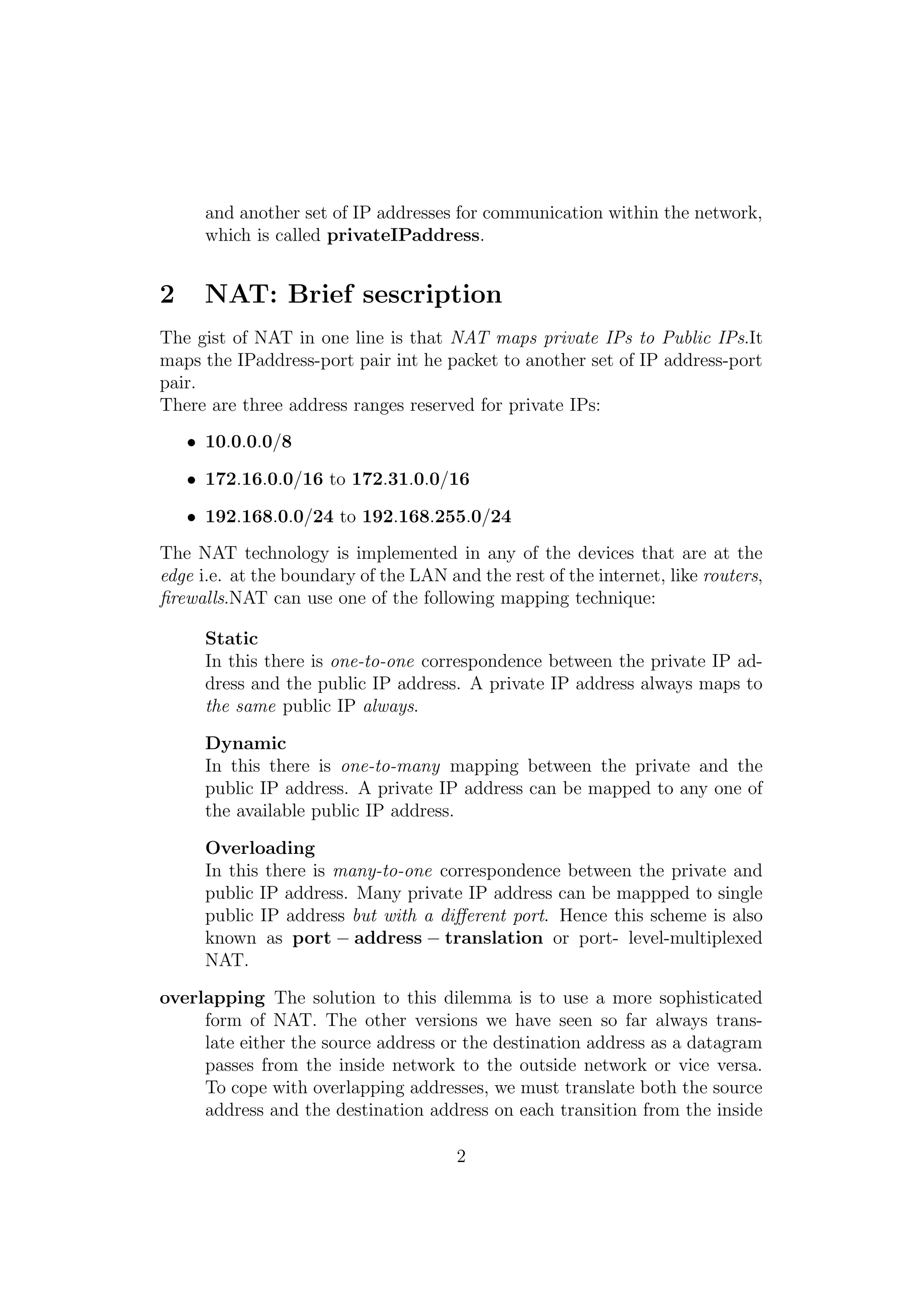 and another set of IP addresses for communication within the network,
which is called privateIPaddress.
2 NAT: Brief sescription
The gist of NAT in one line is that NAT maps private IPs to Public IPs.It
maps the IPaddress-port pair int he packet to another set of IP address-port
pair.
There are three address ranges reserved for private IPs:
• 10.0.0.0/8
• 172.16.0.0/16 to 172.31.0.0/16
• 192.168.0.0/24 to 192.168.255.0/24
The NAT technology is implemented in any of the devices that are at the
edge i.e. at the boundary of the LAN and the rest of the internet, like routers,
ﬁrewalls.NAT can use one of the following mapping technique:
Static
In this there is one-to-one correspondence between the private IP ad-
dress and the public IP address. A private IP address always maps to
the same public IP always.
Dynamic
In this there is one-to-many mapping between the private and the
public IP address. A private IP address can be mapped to any one of
the available public IP address.
Overloading
In this there is many-to-one correspondence between the private and
public IP address. Many private IP address can be mappped to single
public IP address but with a diﬀerent port. Hence this scheme is also
known as port − address − translation or port- level-multiplexed
NAT.
overlapping The solution to this dilemma is to use a more sophisticated
form of NAT. The other versions we have seen so far always trans-
late either the source address or the destination address as a datagram
passes from the inside network to the outside network or vice versa.
To cope with overlapping addresses, we must translate both the source
address and the destination address on each transition from the inside
2
 