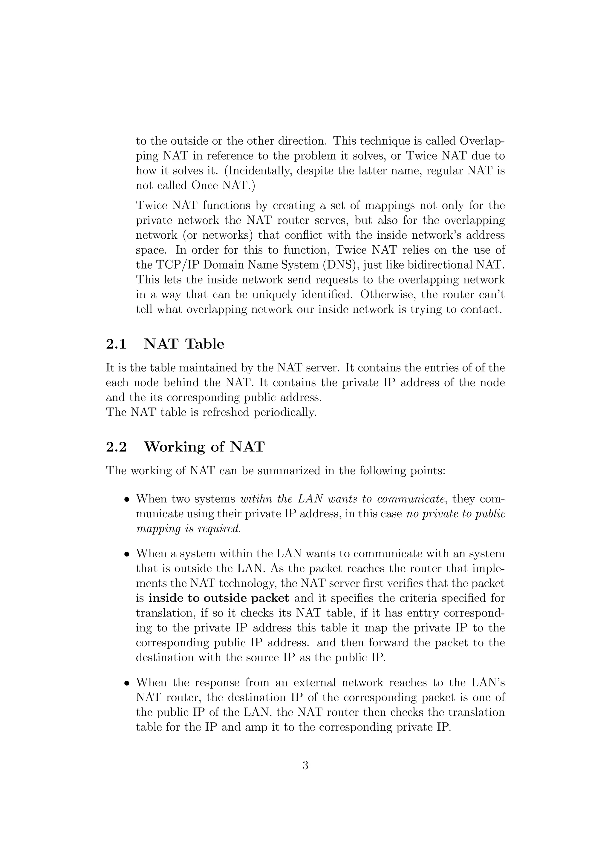 to the outside or the other direction. This technique is called Overlap-
ping NAT in reference to the problem it solves, or Twice NAT due to
how it solves it. (Incidentally, despite the latter name, regular NAT is
not called Once NAT.)
Twice NAT functions by creating a set of mappings not only for the
private network the NAT router serves, but also for the overlapping
network (or networks) that conﬂict with the inside network’s address
space. In order for this to function, Twice NAT relies on the use of
the TCP/IP Domain Name System (DNS), just like bidirectional NAT.
This lets the inside network send requests to the overlapping network
in a way that can be uniquely identiﬁed. Otherwise, the router can’t
tell what overlapping network our inside network is trying to contact.
2.1 NAT Table
It is the table maintained by the NAT server. It contains the entries of of the
each node behind the NAT. It contains the private IP address of the node
and the its corresponding public address.
The NAT table is refreshed periodically.
2.2 Working of NAT
The working of NAT can be summarized in the following points:
• When two systems witihn the LAN wants to communicate, they com-
municate using their private IP address, in this case no private to public
mapping is required.
• When a system within the LAN wants to communicate with an system
that is outside the LAN. As the packet reaches the router that imple-
ments the NAT technology, the NAT server ﬁrst veriﬁes that the packet
is inside to outside packet and it speciﬁes the criteria speciﬁed for
translation, if so it checks its NAT table, if it has enttry correspond-
ing to the private IP address this table it map the private IP to the
corresponding public IP address. and then forward the packet to the
destination with the source IP as the public IP.
• When the response from an external network reaches to the LAN’s
NAT router, the destination IP of the corresponding packet is one of
the public IP of the LAN. the NAT router then checks the translation
table for the IP and amp it to the corresponding private IP.
3
 