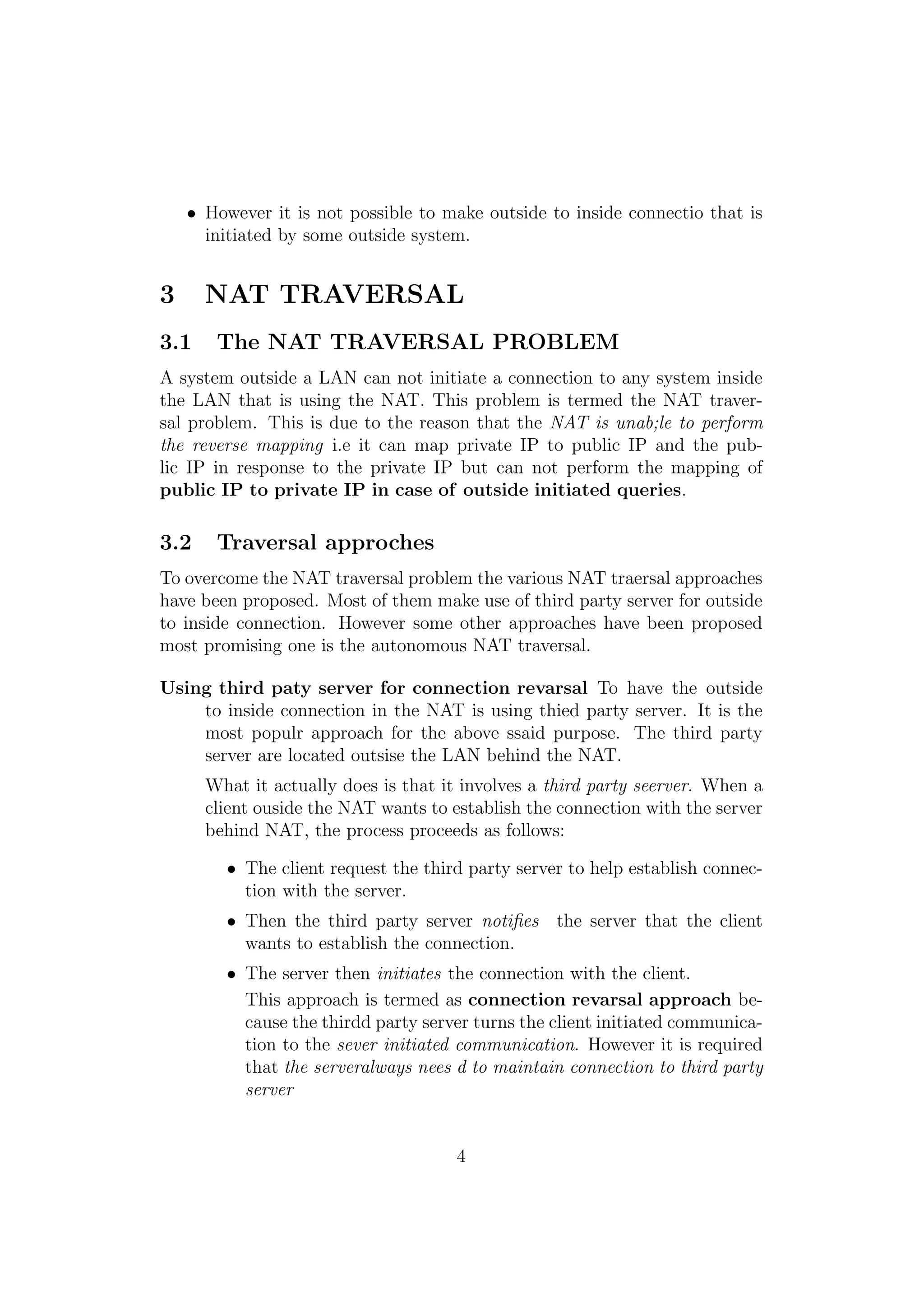 • However it is not possible to make outside to inside connectio that is
initiated by some outside system.
3 NAT TRAVERSAL
3.1 The NAT TRAVERSAL PROBLEM
A system outside a LAN can not initiate a connection to any system inside
the LAN that is using the NAT. This problem is termed the NAT traver-
sal problem. This is due to the reason that the NAT is unab;le to perform
the reverse mapping i.e it can map private IP to public IP and the pub-
lic IP in response to the private IP but can not perform the mapping of
public IP to private IP in case of outside initiated queries.
3.2 Traversal approches
To overcome the NAT traversal problem the various NAT traersal approaches
have been proposed. Most of them make use of third party server for outside
to inside connection. However some other approaches have been proposed
most promising one is the autonomous NAT traversal.
Using third paty server for connection revarsal To have the outside
to inside connection in the NAT is using thied party server. It is the
most populr approach for the above ssaid purpose. The third party
server are located outsise the LAN behind the NAT.
What it actually does is that it involves a third party seerver. When a
client ouside the NAT wants to establish the connection with the server
behind NAT, the process proceeds as follows:
• The client request the third party server to help establish connec-
tion with the server.
• Then the third party server notiﬁes the server that the client
wants to establish the connection.
• The server then initiates the connection with the client.
This approach is termed as connection revarsal approach be-
cause the thirdd party server turns the client initiated communica-
tion to the sever initiated communication. However it is required
that the serveralways nees d to maintain connection to third party
server
4
 