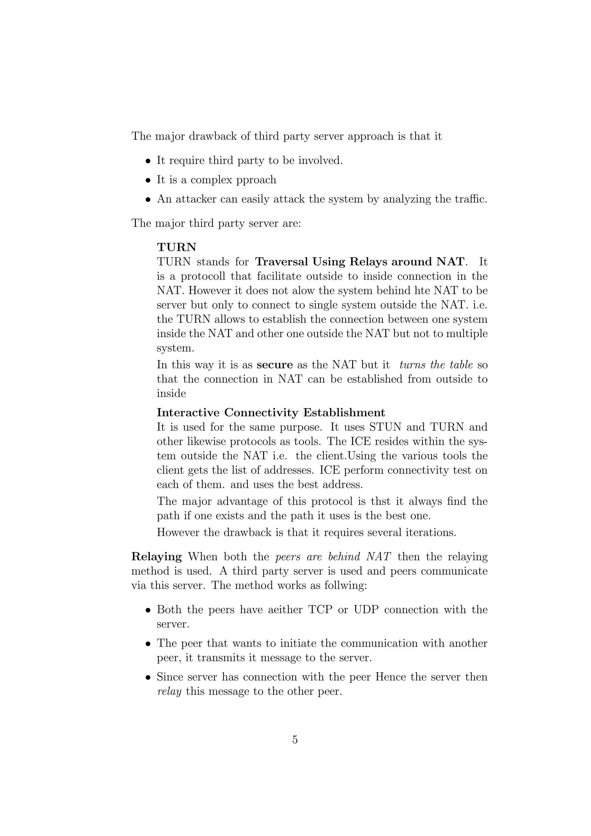 The major drawback of third party server approach is that it
• It require third party to be involved.
• It is a complex pproach
• An attacker can easily attack the system by analyzing the traﬃc.
The major third party server are:
TURN
TURN stands for Traversal Using Relays around NAT. It
is a protocoll that facilitate outside to inside connection in the
NAT. However it does not alow the system behind hte NAT to be
server but only to connect to single system outside the NAT. i.e.
the TURN allows to establish the connection between one system
inside the NAT and other one outside the NAT but not to multiple
system.
In this way it is as secure as the NAT but it turns the table so
that the connection in NAT can be established from outside to
inside
Interactive Connectivity Establishment
It is used for the same purpose. It uses STUN and TURN and
other likewise protocols as tools. The ICE resides within the sys-
tem outside the NAT i.e. the client.Using the various tools the
client gets the list of addresses. ICE perform connectivity test on
each of them. and uses the best address.
The major advantage of this protocol is thst it always ﬁnd the
path if one exists and the path it uses is the best one.
However the drawback is that it requires several iterations.
Relaying When both the peers are behind NAT then the relaying
method is used. A third party server is used and peers communicate
via this server. The method works as follwing:
• Both the peers have aeither TCP or UDP connection with the
server.
• The peer that wants to initiate the communication with another
peer, it transmits it message to the server.
• Since server has connection with the peer Hence the server then
relay this message to the other peer.
5
 