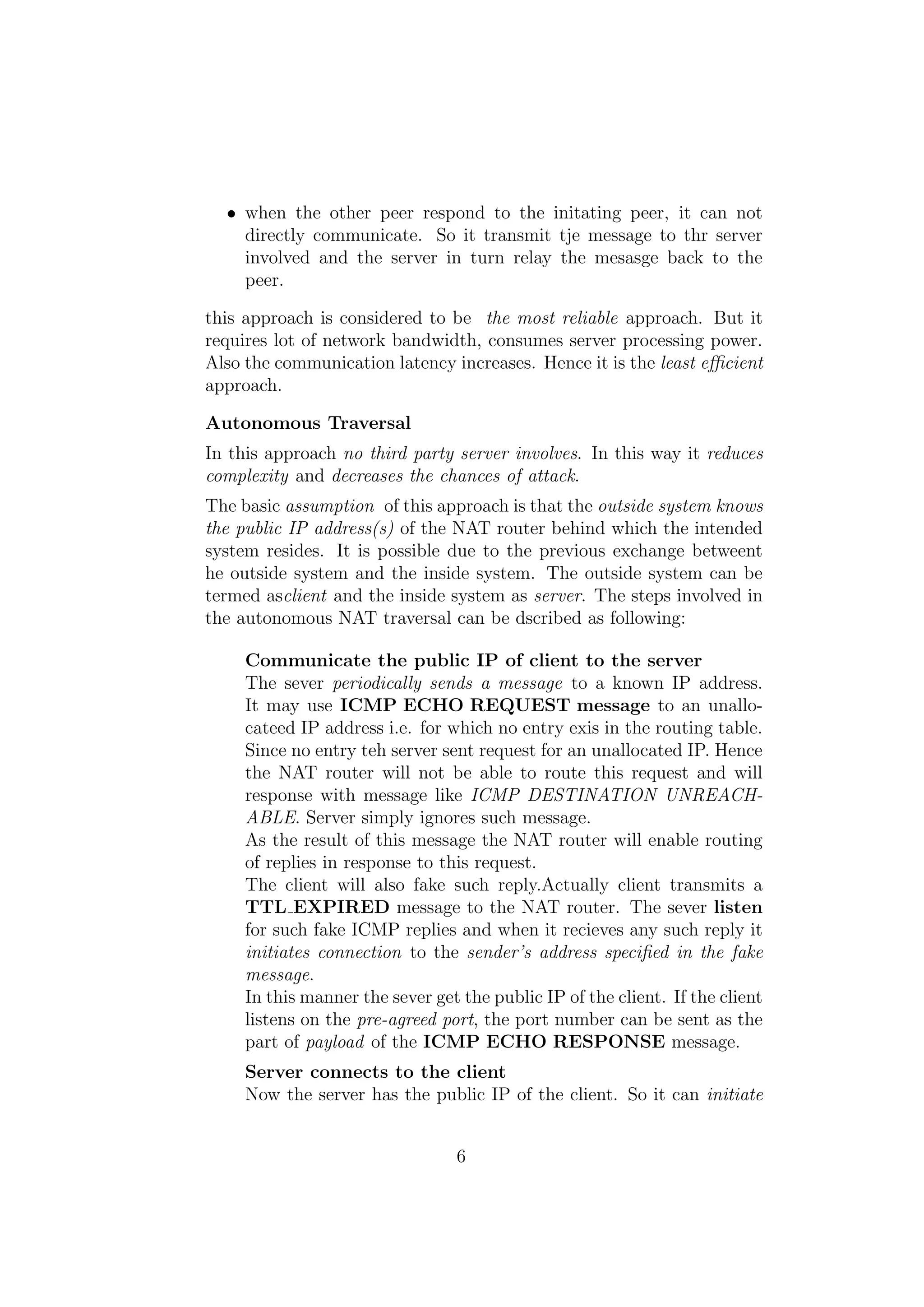 • when the other peer respond to the initating peer, it can not
directly communicate. So it transmit tje message to thr server
involved and the server in turn relay the mesasge back to the
peer.
this approach is considered to be the most reliable approach. But it
requires lot of network bandwidth, consumes server processing power.
Also the communication latency increases. Hence it is the least eﬃcient
approach.
Autonomous Traversal
In this approach no third party server involves. In this way it reduces
complexity and decreases the chances of attack.
The basic assumption of this approach is that the outside system knows
the public IP address(s) of the NAT router behind which the intended
system resides. It is possible due to the previous exchange betweent
he outside system and the inside system. The outside system can be
termed asclient and the inside system as server. The steps involved in
the autonomous NAT traversal can be dscribed as following:
Communicate the public IP of client to the server
The sever periodically sends a message to a known IP address.
It may use ICMP ECHO REQUEST message to an unallo-
cateed IP address i.e. for which no entry exis in the routing table.
Since no entry teh server sent request for an unallocated IP. Hence
the NAT router will not be able to route this request and will
response with message like ICMP DESTINATION UNREACH-
ABLE. Server simply ignores such message.
As the result of this message the NAT router will enable routing
of replies in response to this request.
The client will also fake such reply.Actually client transmits a
TTL EXPIRED message to the NAT router. The sever listen
for such fake ICMP replies and when it recieves any such reply it
initiates connection to the sender’s address speciﬁed in the fake
message.
In this manner the sever get the public IP of the client. If the client
listens on the pre-agreed port, the port number can be sent as the
part of payload of the ICMP ECHO RESPONSE message.
Server connects to the client
Now the server has the public IP of the client. So it can initiate
6
 
