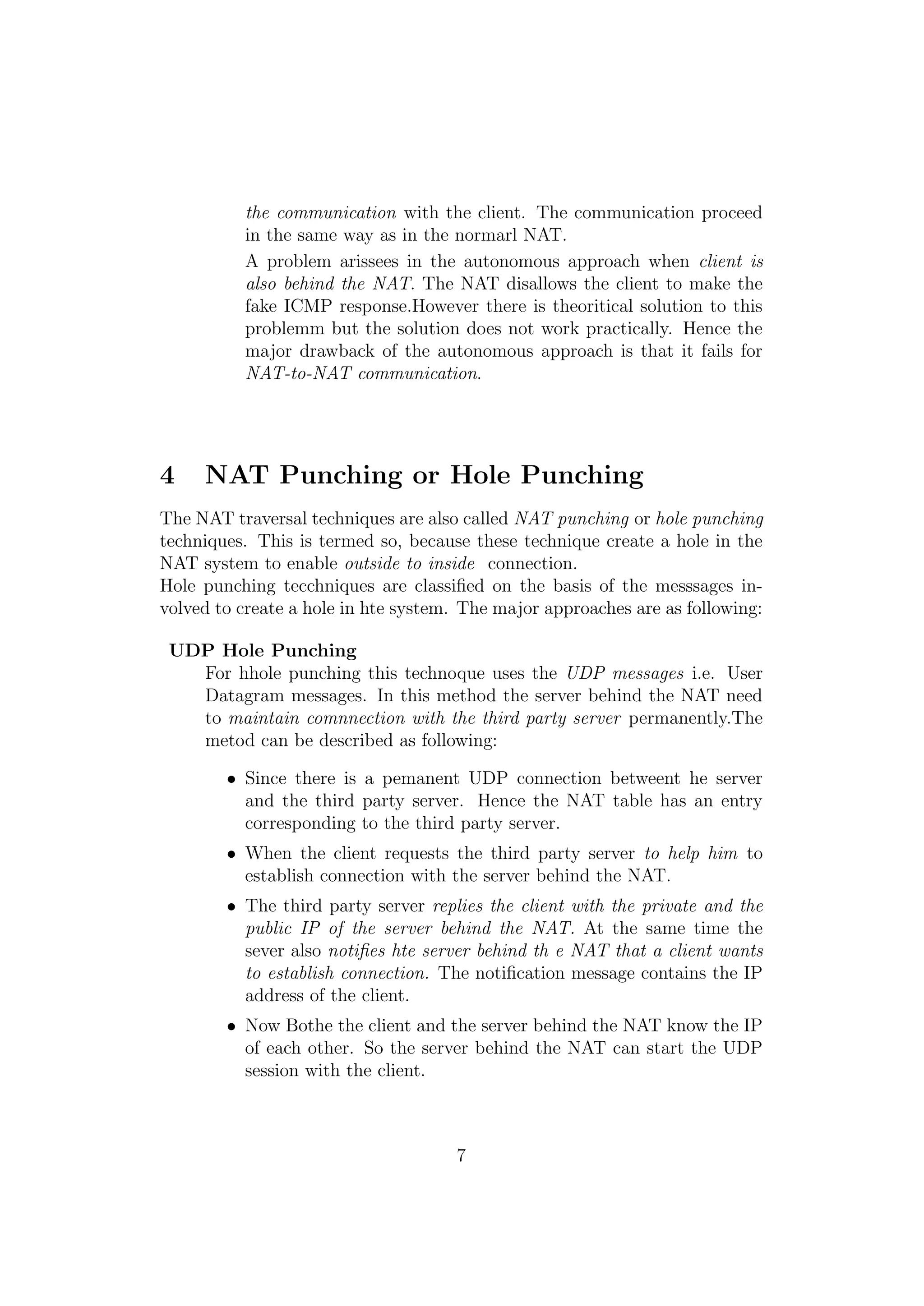 the communication with the client. The communication proceed
in the same way as in the normarl NAT.
A problem arissees in the autonomous approach when client is
also behind the NAT. The NAT disallows the client to make the
fake ICMP response.However there is theoritical solution to this
problemm but the solution does not work practically. Hence the
major drawback of the autonomous approach is that it fails for
NAT-to-NAT communication.
4 NAT Punching or Hole Punching
The NAT traversal techniques are also called NAT punching or hole punching
techniques. This is termed so, because these technique create a hole in the
NAT system to enable outside to inside connection.
Hole punching tecchniques are classiﬁed on the basis of the messsages in-
volved to create a hole in hte system. The major approaches are as following:
UDP Hole Punching
For hhole punching this technoque uses the UDP messages i.e. User
Datagram messages. In this method the server behind the NAT need
to maintain comnnection with the third party server permanently.The
metod can be described as following:
• Since there is a pemanent UDP connection betweent he server
and the third party server. Hence the NAT table has an entry
corresponding to the third party server.
• When the client requests the third party server to help him to
establish connection with the server behind the NAT.
• The third party server replies the client with the private and the
public IP of the server behind the NAT. At the same time the
sever also notiﬁes hte server behind th e NAT that a client wants
to establish connection. The notiﬁcation message contains the IP
address of the client.
• Now Bothe the client and the server behind the NAT know the IP
of each other. So the server behind the NAT can start the UDP
session with the client.
7
 