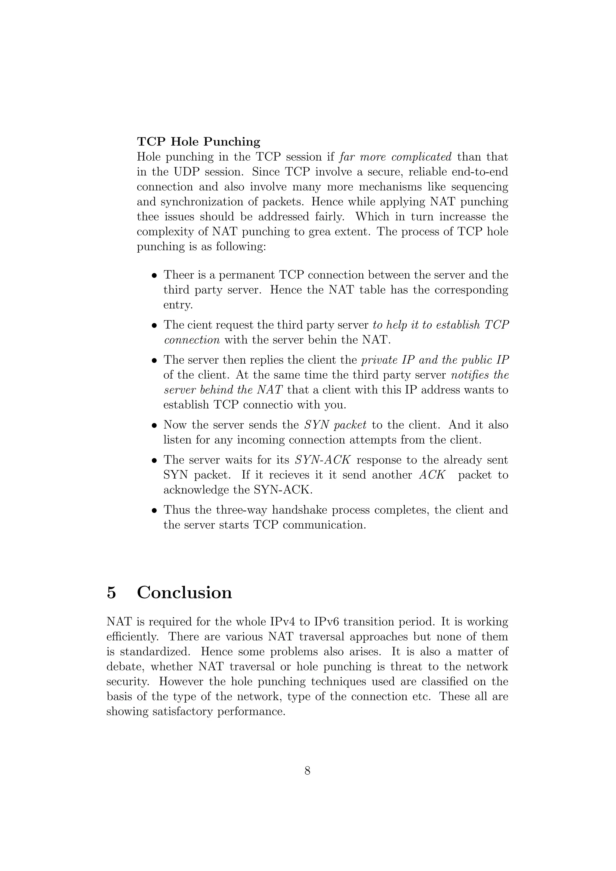 TCP Hole Punching
Hole punching in the TCP session if far more complicated than that
in the UDP session. Since TCP involve a secure, reliable end-to-end
connection and also involve many more mechanisms like sequencing
and synchronization of packets. Hence while applying NAT punching
thee issues should be addressed fairly. Which in turn increasse the
complexity of NAT punching to grea extent. The process of TCP hole
punching is as following:
• Theer is a permanent TCP connection between the server and the
third party server. Hence the NAT table has the corresponding
entry.
• The cient request the third party server to help it to establish TCP
connection with the server behin the NAT.
• The server then replies the client the private IP and the public IP
of the client. At the same time the third party server notiﬁes the
server behind the NAT that a client with this IP address wants to
establish TCP connectio with you.
• Now the server sends the SYN packet to the client. And it also
listen for any incoming connection attempts from the client.
• The server waits for its SYN-ACK response to the already sent
SYN packet. If it recieves it it send another ACK packet to
acknowledge the SYN-ACK.
• Thus the three-way handshake process completes, the client and
the server starts TCP communication.
5 Conclusion
NAT is required for the whole IPv4 to IPv6 transition period. It is working
eﬃciently. There are various NAT traversal approaches but none of them
is standardized. Hence some problems also arises. It is also a matter of
debate, whether NAT traversal or hole punching is threat to the network
security. However the hole punching techniques used are classiﬁed on the
basis of the type of the network, type of the connection etc. These all are
showing satisfactory performance.
8
 
