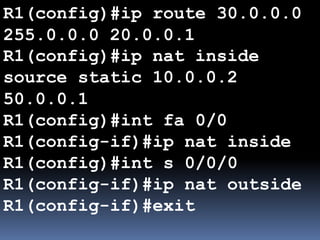 R1(config)#ip route 30.0.0.0
255.0.0.0 20.0.0.1
R1(config)#ip nat inside
source static 10.0.0.2
50.0.0.1
R1(config)#int fa 0/0
R1(config-if)#ip nat inside
R1(config)#int s 0/0/0
R1(config-if)#ip nat outside
R1(config-if)#exit
 