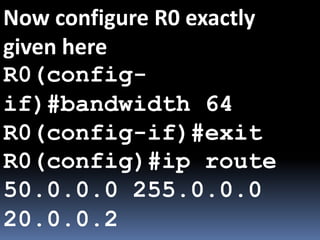 Now configure R0 exactly
given here
R0(config-
if)#bandwidth 64
R0(config-if)#exit
R0(config)#ip route
50.0.0.0 255.0.0.0
20.0.0.2
 