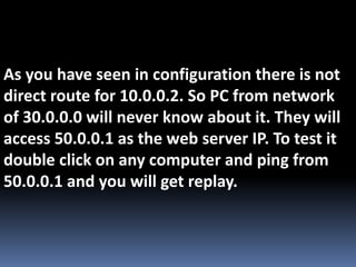 As you have seen in configuration there is not
direct route for 10.0.0.2. So PC from network
of 30.0.0.0 will never know about it. They will
access 50.0.0.1 as the web server IP. To test it
double click on any computer and ping from
50.0.0.1 and you will get replay.
 