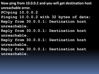 Now ping from 10.0.0.2 and you will get destination host
unreachable error.
PC>ping 10.0.0.2
Pinging 10.0.0.2 with 32 bytes of data:
Reply from 30.0.0.1: Destination host
unreachable.
Reply from 30.0.0.1: Destination host
unreachable.
Reply from 30.0.0.1: Destination host
unreachable.
Reply from 30.0.0.1: Destination host
unreachable.
 