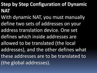 Step by Step Configuration of Dynamic
NAT
With dynamic NAT, you must manually
define two sets of addresses on your
address translation device. One set
defines which inside addresses are
allowed to be translated (the local
addresses), and the other defines what
these addresses are to be translated to
(the global addresses).
 
