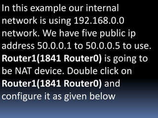 In this example our internal
network is using 192.168.0.0
network. We have five public ip
address 50.0.0.1 to 50.0.0.5 to use.
Router1(1841 Router0) is going to
be NAT device. Double click on
Router1(1841 Router0) and
configure it as given below
 