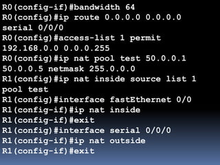 R0(config-if)#bandwidth 64
R0(config)#ip route 0.0.0.0 0.0.0.0
serial 0/0/0
R0(config)#access-list 1 permit
192.168.0.0 0.0.0.255
R0(config)#ip nat pool test 50.0.0.1
50.0.0.5 netmask 255.0.0.0
R1(config)#ip nat inside source list 1
pool test
R1(config)#interface fastEthernet 0/0
R1(config-if)#ip nat inside
R1(config-if)#exit
R1(config)#interface serial 0/0/0
R1(config-if)#ip nat outside
R1(config-if)#exit
 