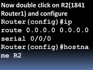 Now double click on R2(1841
Router1) and configure
Router(config)#ip
route 0.0.0.0 0.0.0.0
serial 0/0/0
Router(config)#hostna
me R2
 