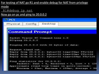 For testing of NAT go R1 and enable debug for NAT from privilege
mode
R1#debug ip nat
Now go on pc and ping to 20.0.0.2
 