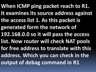 When ICMP ping packet reach to R1.
It examines its source address against
the access list 1. As this packet is
generated form the network of
192.168.0.0 so it will pass the access
list. Now router will check NAT pools
for free address to translate with this
address. Which you can check in the
output of debag command in R1
 