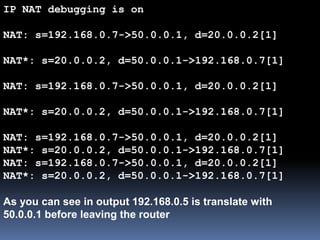 IP NAT debugging is on
NAT: s=192.168.0.7->50.0.0.1, d=20.0.0.2[1]
NAT*: s=20.0.0.2, d=50.0.0.1->192.168.0.7[1]
NAT: s=192.168.0.7->50.0.0.1, d=20.0.0.2[1]
NAT*: s=20.0.0.2, d=50.0.0.1->192.168.0.7[1]
NAT: s=192.168.0.7->50.0.0.1, d=20.0.0.2[1]
NAT*: s=20.0.0.2, d=50.0.0.1->192.168.0.7[1]
NAT: s=192.168.0.7->50.0.0.1, d=20.0.0.2[1]
NAT*: s=20.0.0.2, d=50.0.0.1->192.168.0.7[1]
As you can see in output 192.168.0.5 is translate with
50.0.0.1 before leaving the router
 