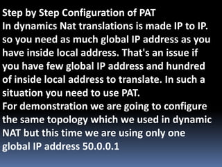 Step by Step Configuration of PAT
In dynamics Nat translations is made IP to IP.
so you need as much global IP address as you
have inside local address. That's an issue if
you have few global IP address and hundred
of inside local address to translate. In such a
situation you need to use PAT.
For demonstration we are going to configure
the same topology which we used in dynamic
NAT but this time we are using only one
global IP address 50.0.0.1
 