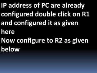 IP address of PC are already
configured double click on R1
and configured it as given
here
Now configure to R2 as given
below
 