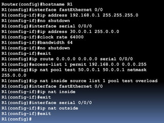 Router(config)#hostname R1
R1(config)#interface fastEthernet 0/0
R1(config-if)#ip address 192.168.0.1 255.255.255.0
R1(config-if)#no shutdown
R1(config)#interface serial 0/0/0
R1(config-if)#ip address 30.0.0.1 255.0.0.0
R1(config-if)#clock rate 64000
R1(config-if)#bandwidth 64
R1(config-if)#no shutdown
R1(config-if)#exit
R1(config)#ip route 0.0.0.0 0.0.0.0 serial 0/0/0
R1(config)#access-list 1 permit 192.168.0.0 0.0.0.255
R1(config)#ip nat pool test 50.0.0.1 50.0.0.1 netmask
255.0.0.0
R1(config)#ip nat inside source list 1 pool test overload
R1(config)#interface fastEthernet 0/0
R1(config-if)#ip nat inside
R1(config-if)#exit
R1(config)#interface serial 0/0/0
R1(config-if)#ip nat outside
R1(config-if)#exit
R1(config)#
 